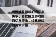 老款捕鱼游戏的回忆与传承,老款捕鱼游戏的回忆与传承,经典游戏的传承价值 老款捕鱼游戏的回忆与传承,老款捕鱼游戏的回忆与传承,经典游戏的传承价值