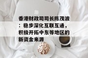 香港财政司司长陈茂波：稳步深化互联互通，积极开拓中东等地区的新资金来源