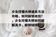 少女狩猎大师通关方法攻略,如何解锁绝技?,少女狩猎大师如何破解关卡,解锁秘境?