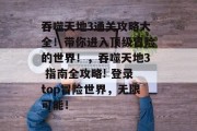 吞噬天地3通关攻略大全!带你进入顶级冒险的世界!,吞噬天地3 指南全攻略! 登录top冒险世界,无限可能! 吞噬天地3通关攻略大全!带你进入顶级冒险的世界!,吞噬天地3 指南全攻略! 登录top冒险世界,无限可能!