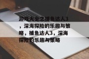 游戏大全之捕鱼达人3，深海探险的乐趣与策略，捕鱼达人3，深海探险的乐趣与策略