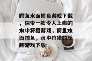 鳄鱼水面捕鱼游戏下载,探索一款令人上瘾的水中狩猎游戏,鳄鱼水面捕鱼,水中狩猎的乐趣游戏下载 鳄鱼水面捕鱼游戏下载,探索一款令人上瘾的水中狩猎游戏,鳄鱼水面捕鱼,水中狩猎的乐趣游戏下载