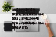游戏1000炮捕鱼,探索无尽海洋的乐趣与策略,游戏1000炮捕鱼,探索海洋乐趣与策略的冒险 游戏1000炮捕鱼,探索无尽海洋的乐趣与策略,游戏1000炮捕鱼,探索海洋乐趣与策略的冒险