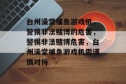 台州澡堂捕鱼游戏机,警惕非法赌博的危害,警惕非法赌博危害,台州澡堂捕鱼游戏机需谨慎对待 台州澡堂捕鱼游戏机,警惕非法赌博的危害,警惕非法赌博危害,台州澡堂捕鱼游戏机需谨慎对待