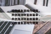 招收捕鱼游戏代理商,共创海洋财富新篇章,共创海洋财富新篇章,招收捕鱼游戏代理商 招收捕鱼游戏代理商,共创海洋财富新篇章,共创海洋财富新篇章,招收捕鱼游戏代理商