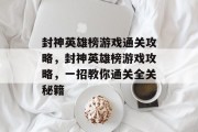 封神英雄榜游戏通关攻略，封神英雄榜游戏攻略，一招教你通关全关秘籍