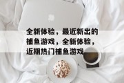全新体验,最近新出的捕鱼游戏,全新体验,近期热门捕鱼游戏 全新体验,最近新出的捕鱼游戏,全新体验,近期热门捕鱼游戏