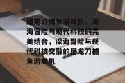 屠龙刀捕鱼游戏机，深海冒险与现代科技的完美结合，深海冒险与现代科技交融的屠龙刀捕鱼游戏机