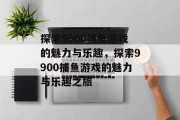 探索9900捕鱼游戏的魅力与乐趣,探索9900捕鱼游戏的魅力与乐趣之旅 探索9900捕鱼游戏的魅力与乐趣,探索9900捕鱼游戏的魅力与乐趣之旅