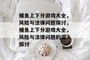 捕鱼上下分游戏大全,风险与法律问题探讨,捕鱼上下分游戏大全,风险与法律问题的深入探讨 捕鱼上下分游戏大全,风险与法律问题探讨,捕鱼上下分游戏大全,风险与法律问题的深入探讨