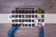 轻松卸载游戏捕鱼,迈向健康生活新篇章,轻松卸载游戏捕鱼,开启健康生活新篇章 轻松卸载游戏捕鱼,迈向健康生活新篇章,轻松卸载游戏捕鱼,开启健康生活新篇章