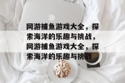 网游捕鱼游戏大全,探索海洋的乐趣与挑战,网游捕鱼游戏大全,探索海洋的乐趣与挑战
