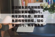 趣游捕鱼游戏视频教程，轻松掌握捕鱼技巧，畅享游戏乐趣，趣游捕鱼游戏视频教程，轻松掌握技巧，畅享捕鱼乐趣
