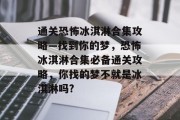 通关恐怖冰淇淋合集攻略—找到你的梦，恐怖冰淇淋合集必备通关攻略，你找的梦不就是冰淇淋吗?