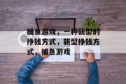捕鱼游戏,一种新型的挣钱方式,新型挣钱方式,捕鱼游戏 捕鱼游戏,一种新型的挣钱方式,新型挣钱方式,捕鱼游戏