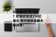 OpenAI改换门庭？软银欲投资250亿美元 取代微软成最大投资者！
