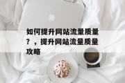 如何提升网站流量质量？，提升网站流量质量攻略