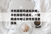 手机版祖玛通关攻略,手机版祖玛通关,一键精通攻略让游戏变得更简单
