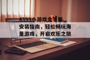 4399小游戏盒下载安装指南，轻松畅玩海量游戏，开启欢乐之旅！