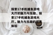 探索17手机捕鱼游戏大厅的魅力与乐趣,探索17手机捕鱼游戏大厅,魅力与乐趣的双重体验 探索17手机捕鱼游戏大厅的魅力与乐趣,探索17手机捕鱼游戏大厅,魅力与乐趣的双重体验