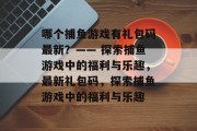 哪个捕鱼游戏有礼包码最新?—— 探索捕鱼游戏中的福利与乐趣,最新礼包码,探索捕鱼游戏中的福利与乐趣 哪个捕鱼游戏有礼包码最新?—— 探索捕鱼游戏中的福利与乐趣,最新礼包码,探索捕鱼游戏中的福利与乐趣
