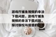 游戏厅捕鱼视频的非法下载问题,游戏厅捕鱼视频的非法下载问题,探讨版权与道德的边界 游戏厅捕鱼视频的非法下载问题,游戏厅捕鱼视频的非法下载问题,探讨版权与道德的边界