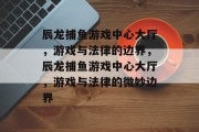 辰龙捕鱼游戏中心大厅,游戏与法律的边界,辰龙捕鱼游戏中心大厅,游戏与法律的微妙边界 辰龙捕鱼游戏中心大厅,游戏与法律的边界,辰龙捕鱼游戏中心大厅,游戏与法律的微妙边界