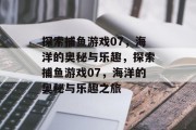 探索捕鱼游戏07,海洋的奥秘与乐趣,探索捕鱼游戏07,海洋的奥秘与乐趣之旅 探索捕鱼游戏07,海洋的奥秘与乐趣,探索捕鱼游戏07,海洋的奥秘与乐趣之旅