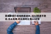 英雄联盟打游戏网速波动_玩lol网速不稳定,怎么处理,时儿快时儿慢zol问答