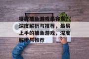 哪款捕鱼游戏最容易?深度解析与推荐,最易上手的捕鱼游戏,深度解析与推荐 哪款捕鱼游戏最容易?深度解析与推荐,最易上手的捕鱼游戏,深度解析与推荐