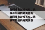 勇闯捕鱼游戏关隘,挑战与乐趣的完美结合,勇闯捕鱼游戏关隘,挑战与乐趣的完美交融 勇闯捕鱼游戏关隘,挑战与乐趣的完美结合,勇闯捕鱼游戏关隘,挑战与乐趣的完美交融