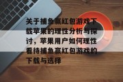 关于捕鱼赢红包游戏下载苹果的理性分析与探讨,苹果用户如何理性看待捕鱼赢红包游戏的下载与选择 关于捕鱼赢红包游戏下载苹果的理性分析与探讨,苹果用户如何理性看待捕鱼赢红包游戏的下载与选择