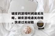 破皮的游戏时间通关攻略,破皮游戏通关攻略,快速过关秘籍 破皮的游戏时间通关攻略,破皮游戏通关攻略,快速过关秘籍