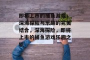 即将上市的捕鱼游戏，深海探险与乐趣的完美结合，深海探险，即将上市的捕鱼游戏乐趣之旅
