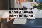 探索捕鱼游戏厅平台的魅力与特点，探索捕鱼游戏厅平台的魅力与特色