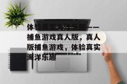 体验真实海洋乐趣——捕鱼游戏真人版,真人版捕鱼游戏,体验真实海洋乐趣 体验真实海洋乐趣——捕鱼游戏真人版,真人版捕鱼游戏,体验真实海洋乐趣