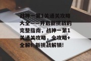 战神一第1关通关攻略大全——开启新挑战的完整指南,战神一第1关通关攻略,全攻略+全解!新挑战解锁!