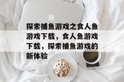 探索捕鱼游戏之食人鱼游戏下载,食人鱼游戏下载,探索捕鱼游戏的新体验 探索捕鱼游戏之食人鱼游戏下载,食人鱼游戏下载,探索捕鱼游戏的新体验