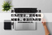 游戏电玩城捕鱼,非法行为的警示,游戏电玩城捕鱼,非法行为的警示 游戏电玩城捕鱼,非法行为的警示,游戏电玩城捕鱼,非法行为的警示