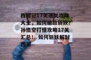 西游记17关通关攻略大全，如何破敌斩妖？孙悟空打怪攻略17关汇总！ 如何斩妖解封西游