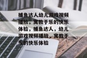 捕鱼达人幼儿游戏视频播放,寓教于乐的快乐体验,捕鱼达人,幼儿游戏视频播放,寓教于乐的快乐体验 捕鱼达人幼儿游戏视频播放,寓教于乐的快乐体验,捕鱼达人,幼儿游戏视频播放,寓教于乐的快乐体验