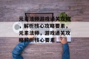 元素法师游戏通关攻略，解析核心攻略要素，元素法师，游戏通关攻略解析核心要素