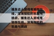 捕鱼达人游戏电脑版在线，深海探险的乐趣与挑战，捕鱼达人游戏电脑版在线，深海探险的乐趣与挑战