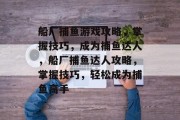 船厂捕鱼游戏攻略,掌握技巧,成为捕鱼达人,船厂捕鱼达人攻略,掌握技巧,轻松成为捕鱼高手