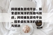 网络捕鱼游戏平台,探索虚拟海洋的乐趣与挑战,网络捕鱼游戏平台,探索虚拟海洋的乐趣与挑战 网络捕鱼游戏平台,探索虚拟海洋的乐趣与挑战,网络捕鱼游戏平台,探索虚拟海洋的乐趣与挑战