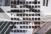 网络营销之关键词搜索网站,如何在竞争激烈的网络环境中脱颖而出?,网络营销关键词搜索网站,如何在竞争激烈中脱颖而出?,网络营销,如何在竞争激烈中脱颖而出? 网络营销之关键词搜索网站,如何在竞争激烈的网络环境中脱颖而出?,网络营销关键词搜索网站,如何在竞争激烈中脱颖而出?,网络营销,如何在竞争激烈中脱颖而出?