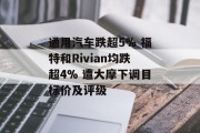 通用汽车跌超5% 福特和Rivian均跌超4% 遭大摩下调目标价及评级