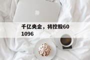 千亿央企，将控股601096