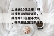 上线送10亿金币,畅玩捕鱼游戏新体验,上线即享10亿金币大礼,畅玩捕鱼游戏新体验! 上线送10亿金币,畅玩捕鱼游戏新体验,上线即享10亿金币大礼,畅玩捕鱼游戏新体验!