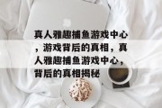 真人雅趣捕鱼游戏中心,游戏背后的真相,真人雅趣捕鱼游戏中心,背后的真相揭秘 真人雅趣捕鱼游戏中心,游戏背后的真相,真人雅趣捕鱼游戏中心,背后的真相揭秘